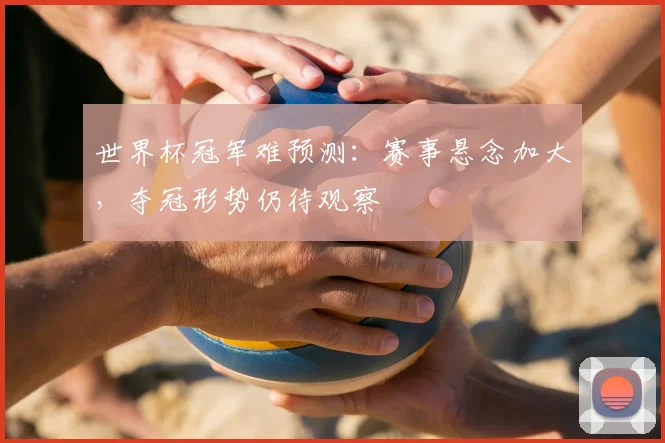 世界杯冠军难预测:赛事悬念加大,夺冠形势仍待观察
