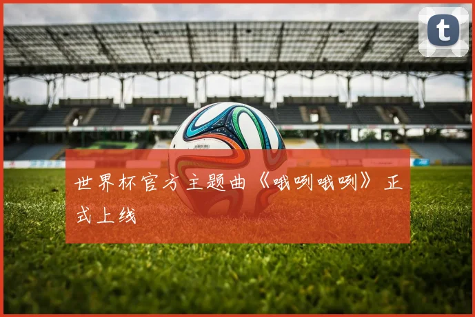 世界杯官方主题曲《哦咧哦咧》正式上线