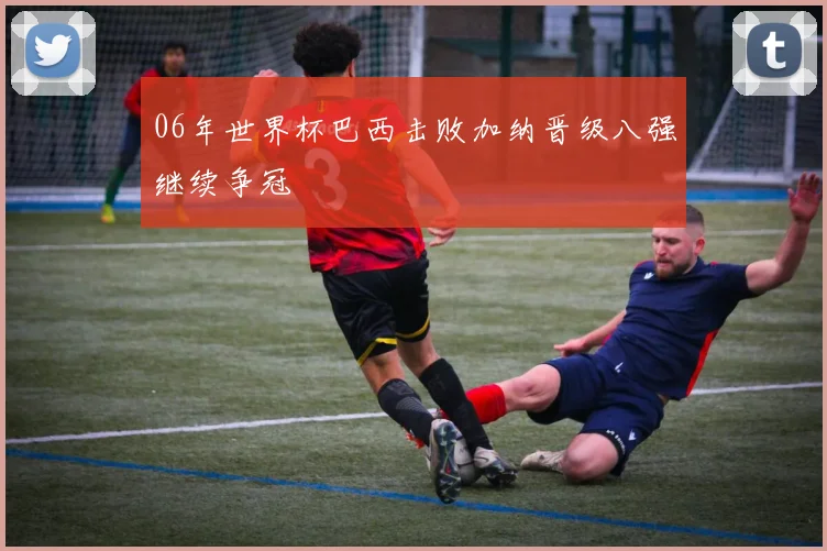 06年世界杯巴西击败加纳晋级八强继续争冠