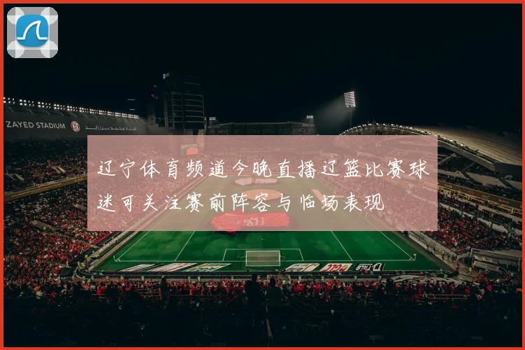 辽宁体育频道今晚直播辽篮比赛球迷可关注赛前阵容与临场表现