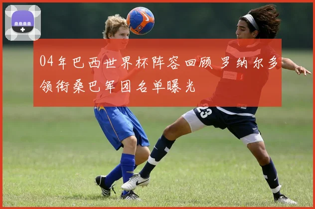 04年巴西世界杯阵容回顾 罗纳尔多领衔桑巴军团名单曝光
