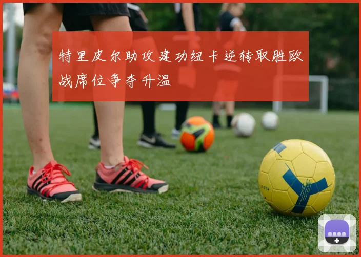 特里皮尔助攻建功纽卡逆转取胜欧战席位争夺升温