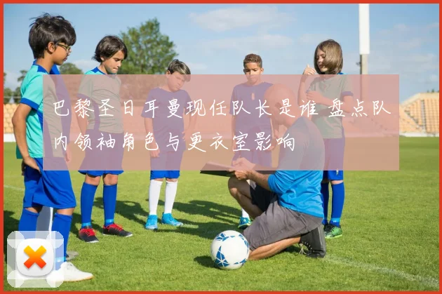 巴黎圣日耳曼现任队长是谁 盘点队内领袖角色与更衣室影响
