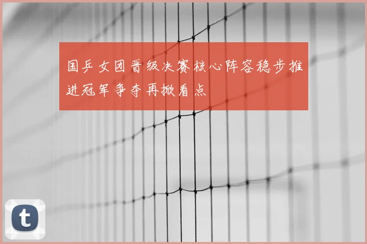 国乒女团晋级决赛核心阵容稳步推进冠军争夺再掀看点
