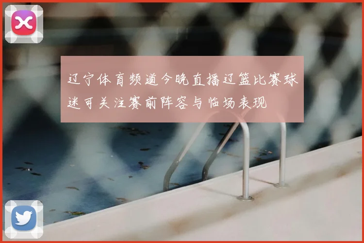 辽宁体育频道今晚直播辽篮比赛球迷可关注赛前阵容与临场表现