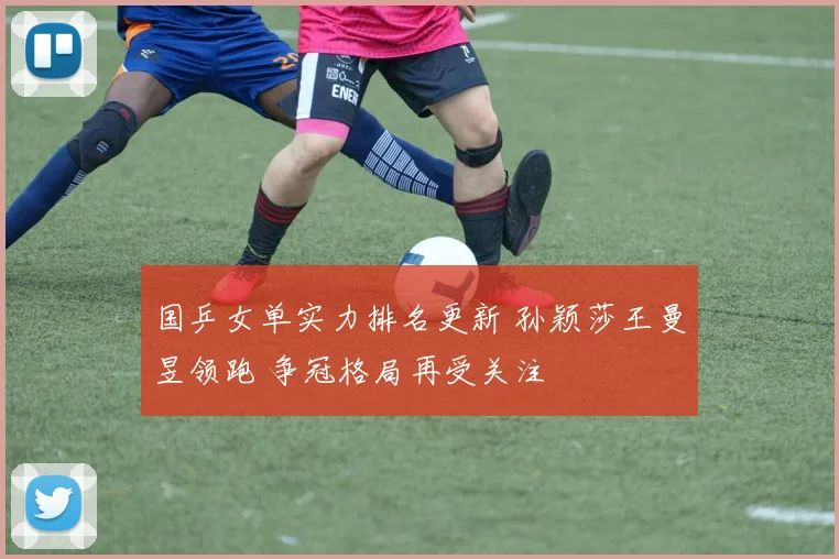 国乒女单实力排名更新 孙颖莎王曼昱领跑 争冠格局再受关注