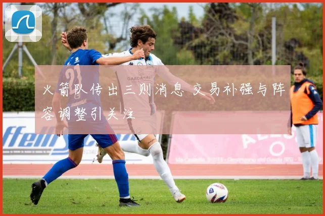 火箭队传出三则消息 交易补强与阵容调整引关注